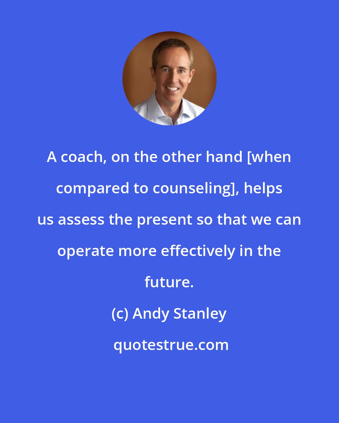Andy Stanley: A coach, on the other hand [when compared to counseling], helps us assess the present so that we can operate more effectively in the future.