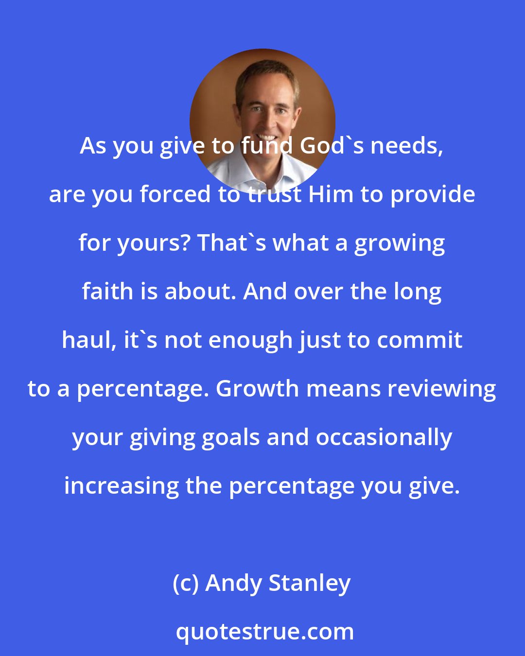 Andy Stanley: As you give to fund God's needs, are you forced to trust Him to provide for yours? That's what a growing faith is about. And over the long haul, it's not enough just to commit to a percentage. Growth means reviewing your giving goals and occasionally increasing the percentage you give.