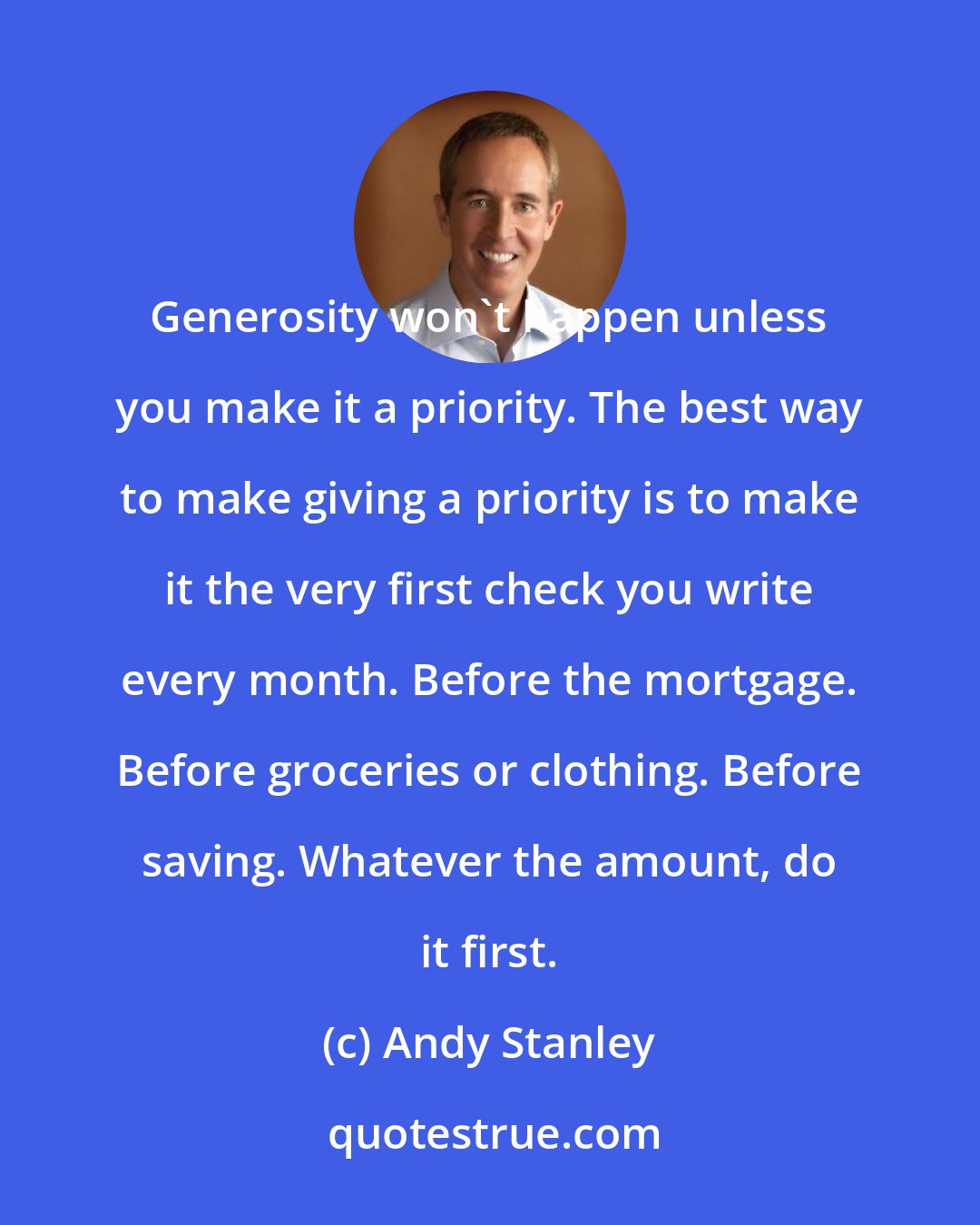 Andy Stanley: Generosity won't happen unless you make it a priority. The best way to make giving a priority is to make it the very first check you write every month. Before the mortgage. Before groceries or clothing. Before saving. Whatever the amount, do it first.