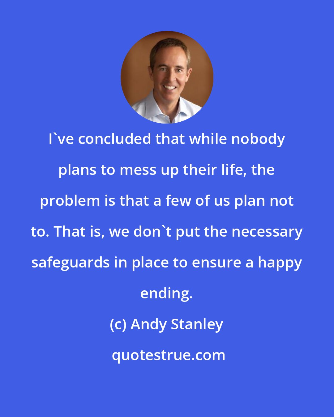 Andy Stanley: I've concluded that while nobody plans to mess up their life, the problem is that a few of us plan not to. That is, we don't put the necessary safeguards in place to ensure a happy ending.