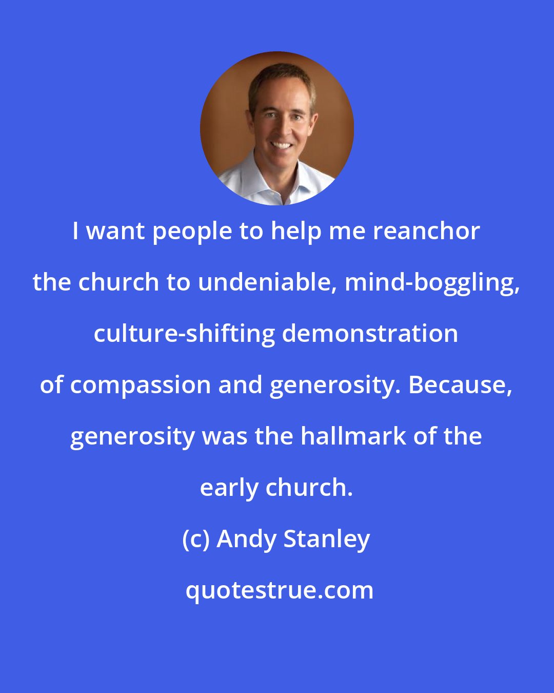Andy Stanley: I want people to help me reanchor the church to undeniable, mind-boggling, culture-shifting demonstration of compassion and generosity. Because, generosity was the hallmark of the early church.