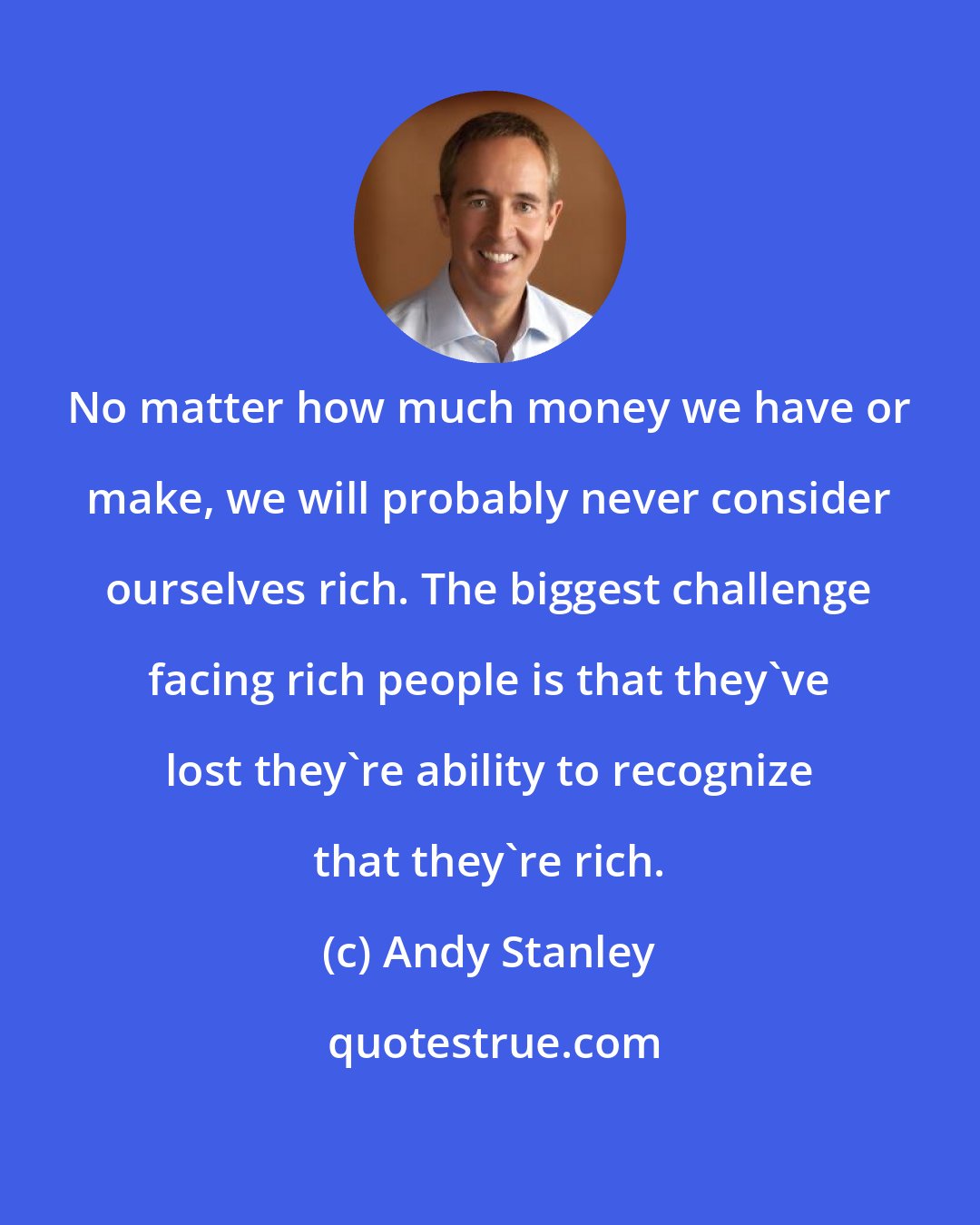 Andy Stanley: No matter how much money we have or make, we will probably never consider ourselves rich. The biggest challenge facing rich people is that they've lost they're ability to recognize that they're rich.