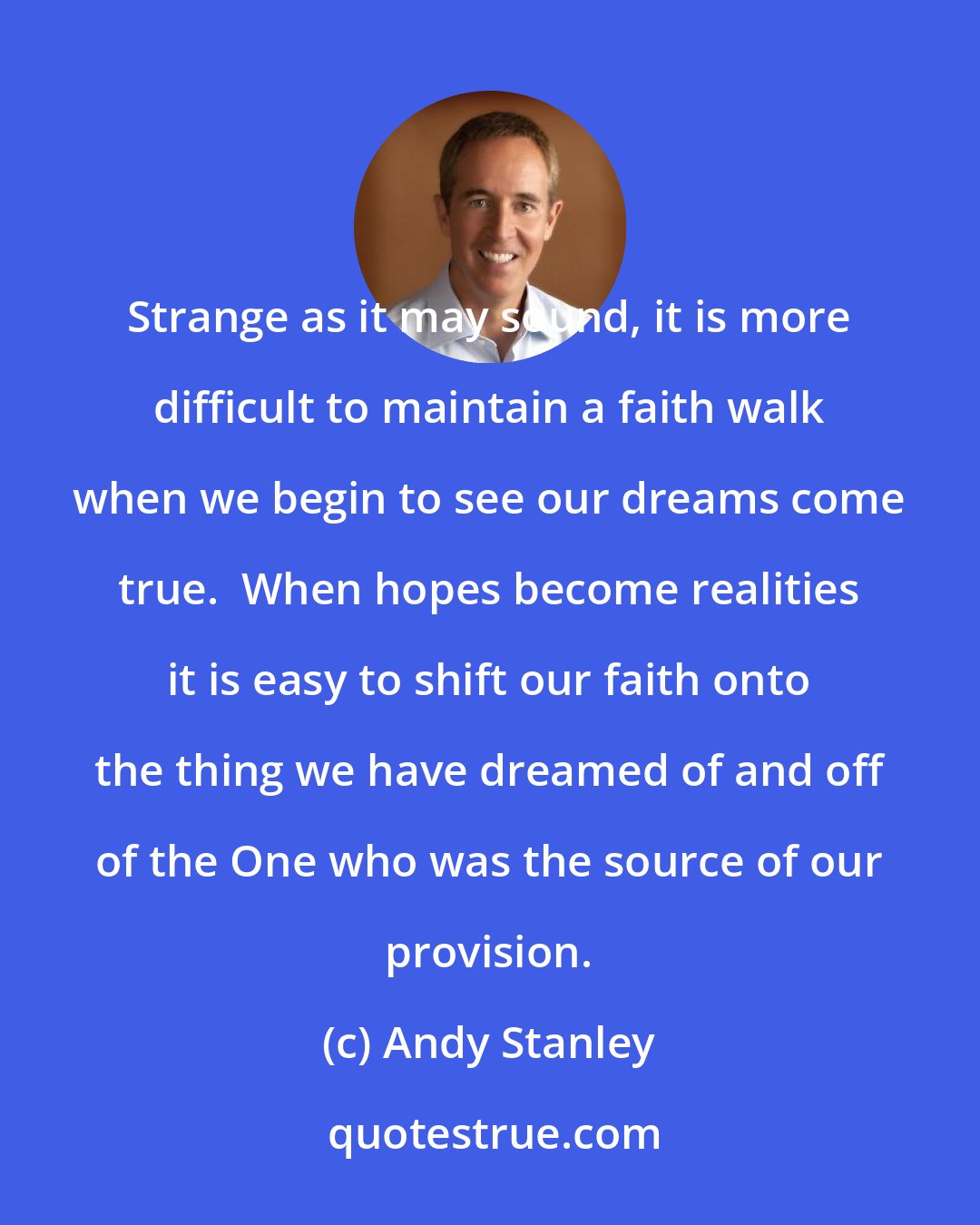 Andy Stanley: Strange as it may sound, it is more difficult to maintain a faith walk when we begin to see our dreams come true.  When hopes become realities it is easy to shift our faith onto the thing we have dreamed of and off of the One who was the source of our provision.