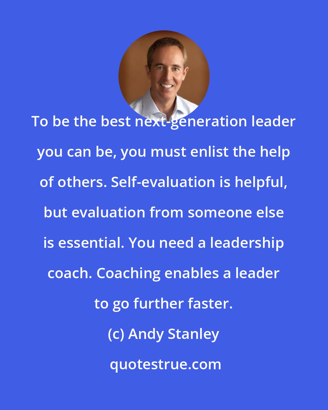 Andy Stanley: To be the best next-generation leader you can be, you must enlist the help of others. Self-evaluation is helpful, but evaluation from someone else is essential. You need a leadership coach. Coaching enables a leader to go further faster.