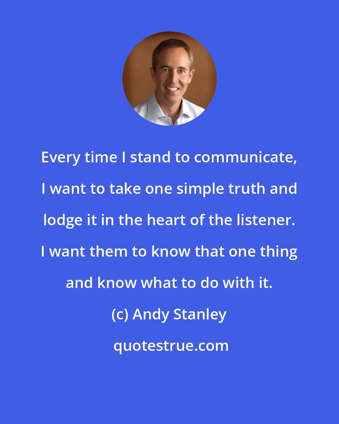 Andy Stanley: Every time I stand to communicate, I want to take one simple truth and lodge it in the heart of the listener. I want them to know that one thing and know what to do with it.