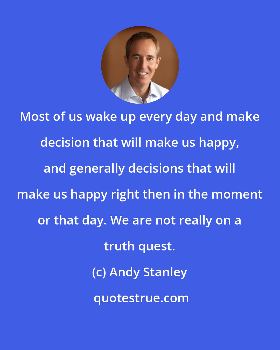 Andy Stanley: Most of us wake up every day and make decision that will make us happy, and generally decisions that will make us happy right then in the moment or that day. We are not really on a truth quest.