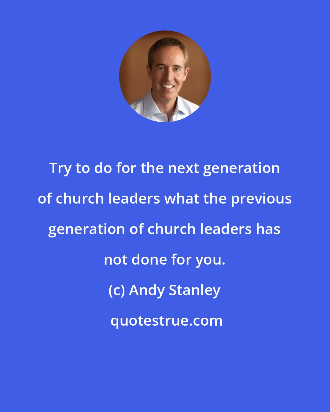 Andy Stanley: Try to do for the next generation of church leaders what the previous generation of church leaders has not done for you.