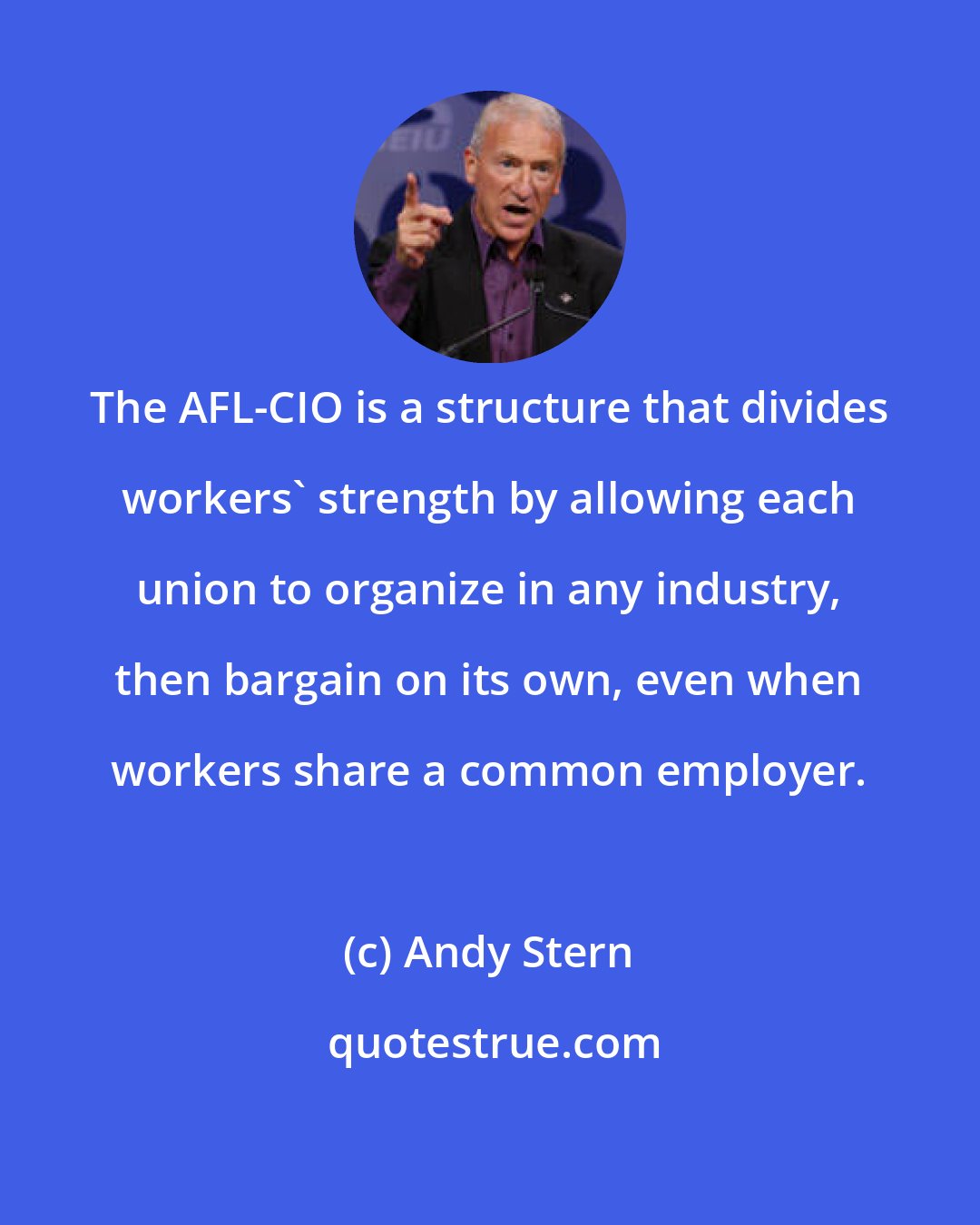Andy Stern: The AFL-CIO is a structure that divides workers' strength by allowing each union to organize in any industry, then bargain on its own, even when workers share a common employer.