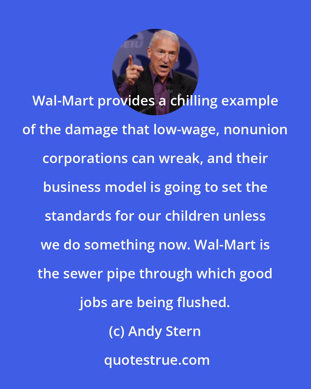 Andy Stern: Wal-Mart provides a chilling example of the damage that low-wage, nonunion corporations can wreak, and their business model is going to set the standards for our children unless we do something now. Wal-Mart is the sewer pipe through which good jobs are being flushed.