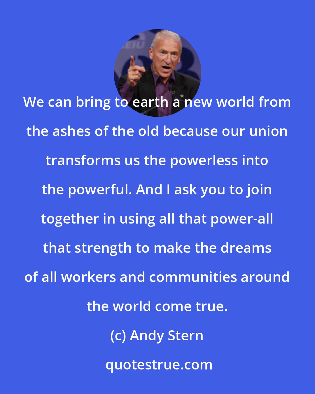 Andy Stern: We can bring to earth a new world from the ashes of the old because our union transforms us the powerless into the powerful. And I ask you to join together in using all that power-all that strength to make the dreams of all workers and communities around the world come true.