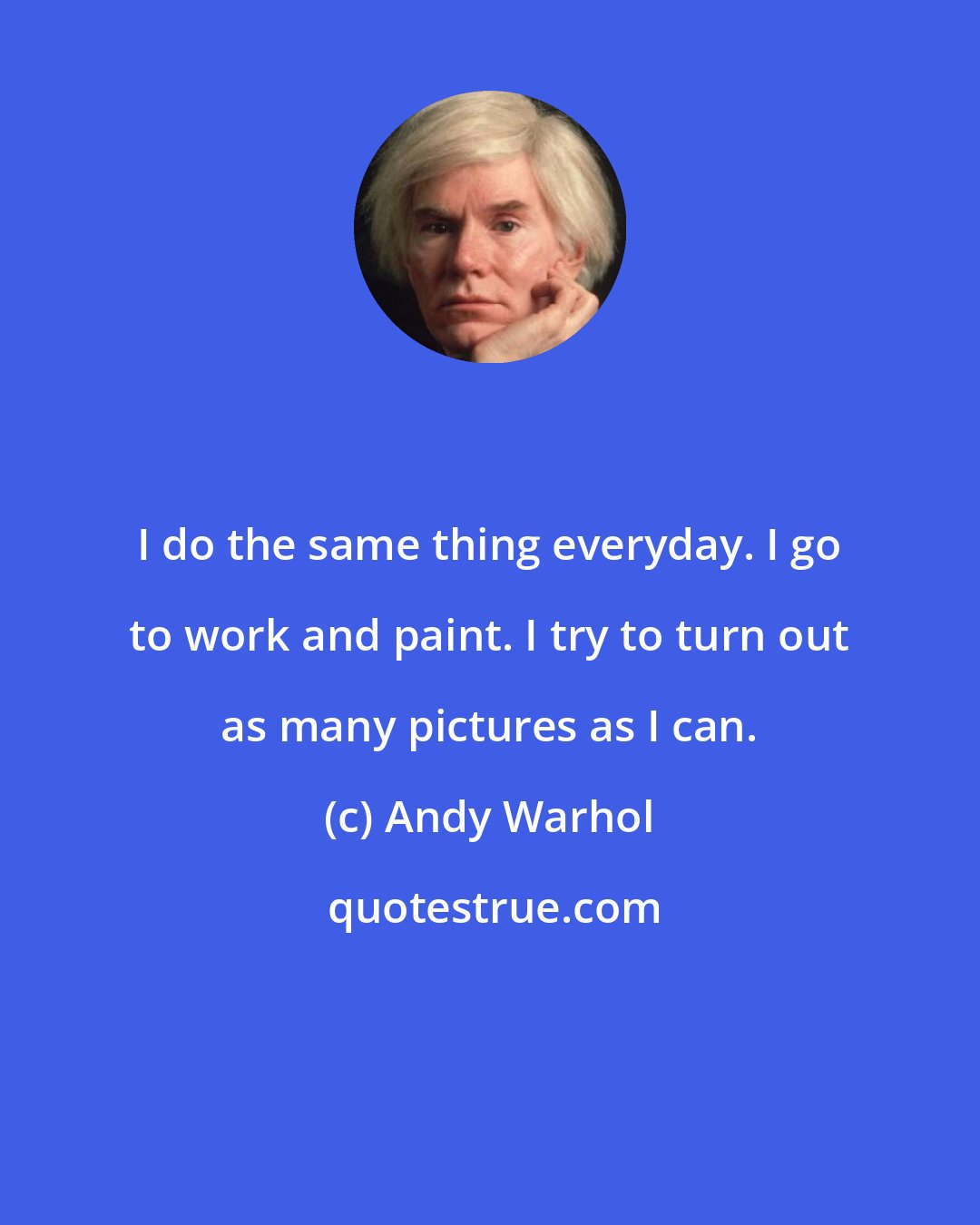 Andy Warhol: I do the same thing everyday. I go to work and paint. I try to turn out as many pictures as I can.