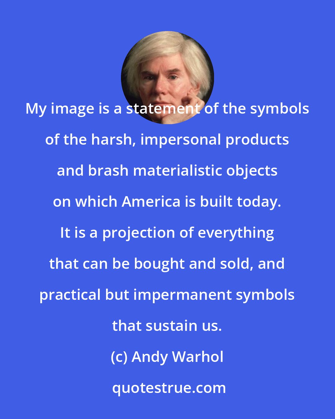 Andy Warhol: My image is a statement of the symbols of the harsh, impersonal products and brash materialistic objects on which America is built today. It is a projection of everything that can be bought and sold, and practical but impermanent symbols that sustain us.