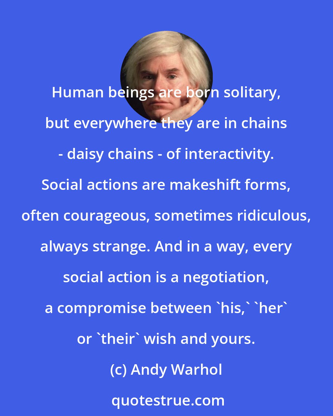 Andy Warhol: Human beings are born solitary, but everywhere they are in chains - daisy chains - of interactivity. Social actions are makeshift forms, often courageous, sometimes ridiculous, always strange. And in a way, every social action is a negotiation, a compromise between 'his,' 'her' or 'their' wish and yours.
