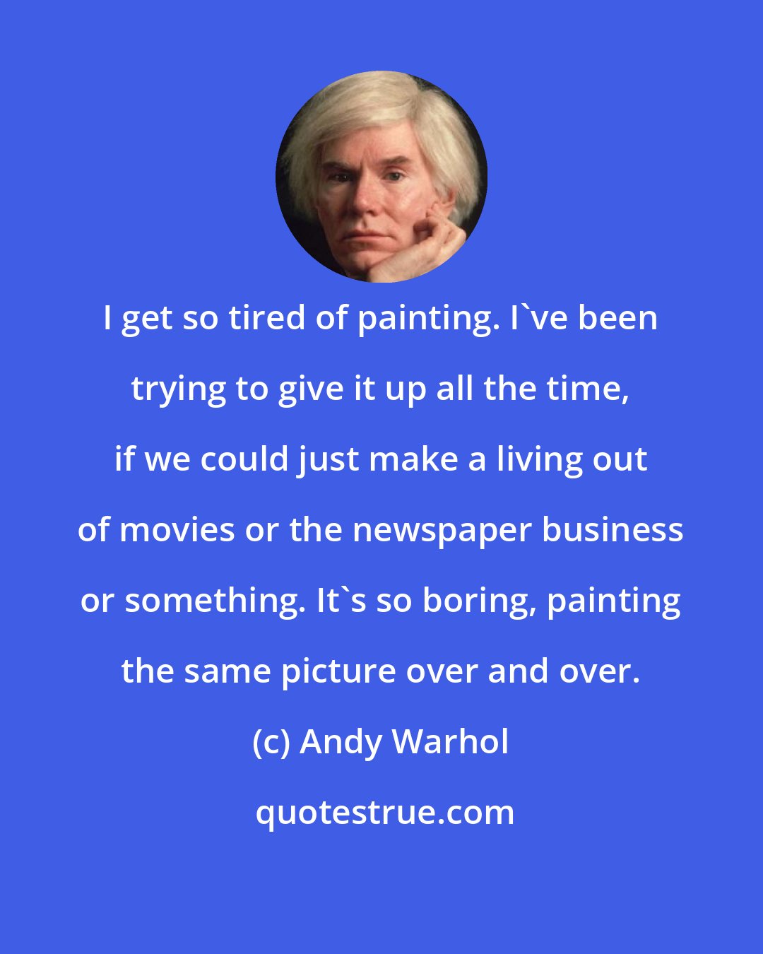 Andy Warhol: I get so tired of painting. I've been trying to give it up all the time, if we could just make a living out of movies or the newspaper business or something. It's so boring, painting the same picture over and over.