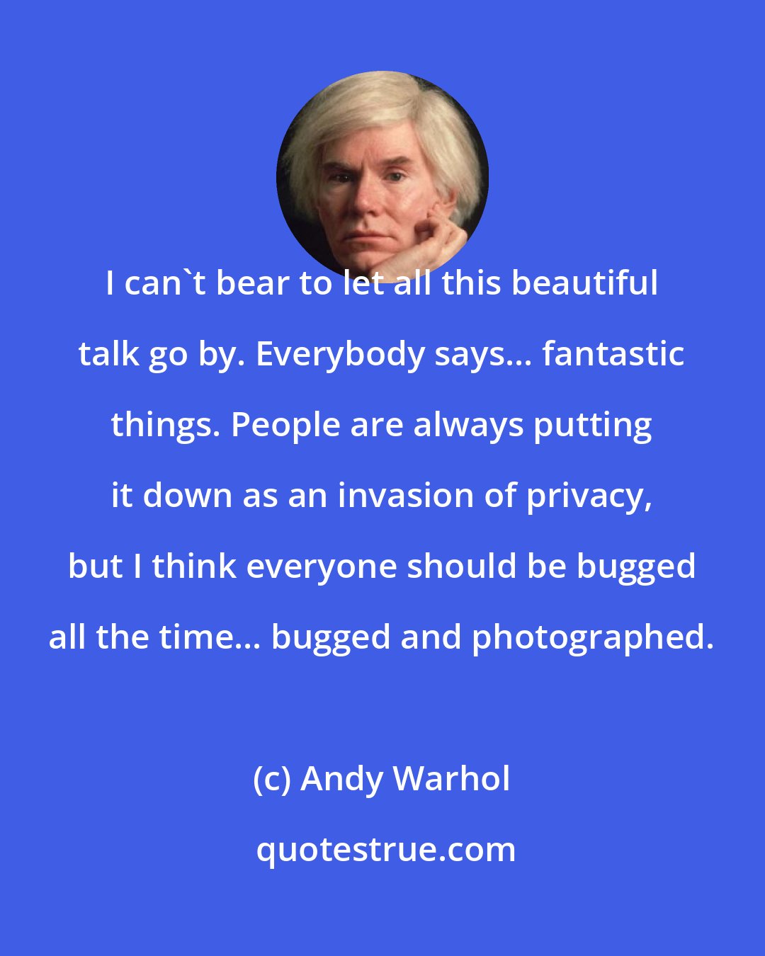 Andy Warhol: I can't bear to let all this beautiful talk go by. Everybody says... fantastic things. People are always putting it down as an invasion of privacy, but I think everyone should be bugged all the time... bugged and photographed.