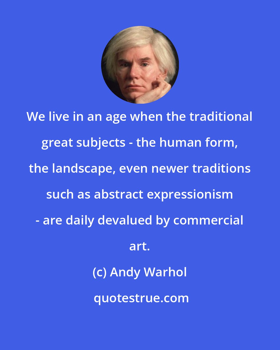 Andy Warhol: We live in an age when the traditional great subjects - the human form, the landscape, even newer traditions such as abstract expressionism - are daily devalued by commercial art.