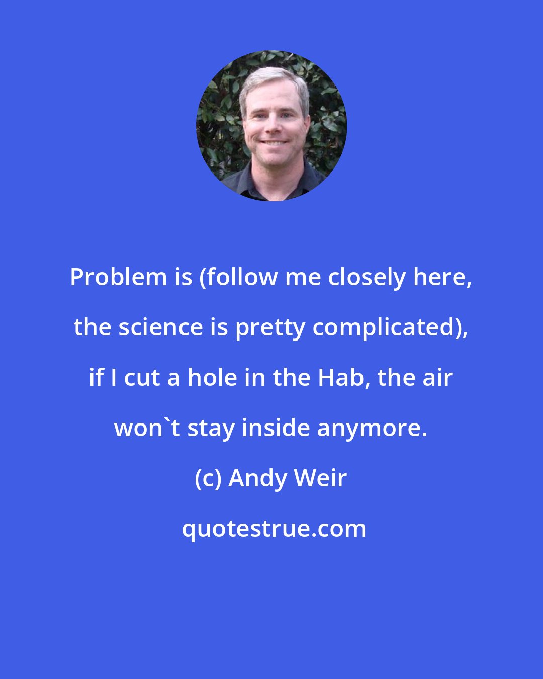 Andy Weir: Problem is (follow me closely here, the science is pretty complicated), if I cut a hole in the Hab, the air won't stay inside anymore.