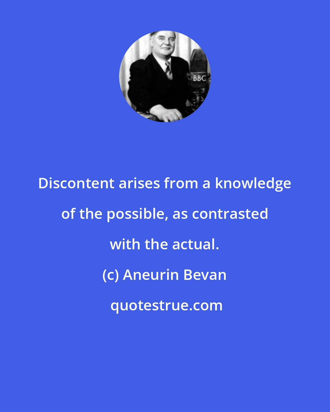 Aneurin Bevan: Discontent arises from a knowledge of the possible, as contrasted with the actual.