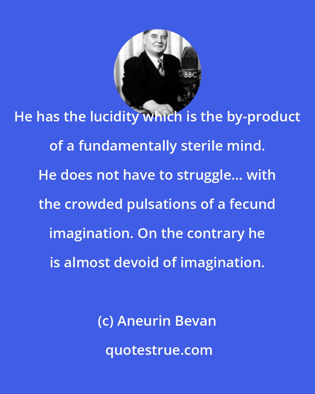 Aneurin Bevan: He has the lucidity which is the by-product of a fundamentally sterile mind. He does not have to struggle... with the crowded pulsations of a fecund imagination. On the contrary he is almost devoid of imagination.