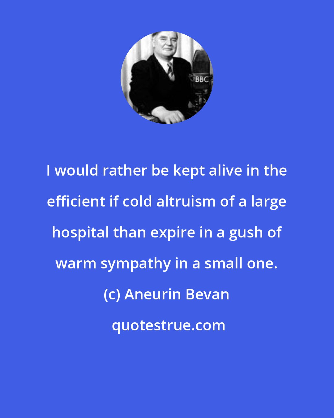 Aneurin Bevan: I would rather be kept alive in the efficient if cold altruism of a large hospital than expire in a gush of warm sympathy in a small one.