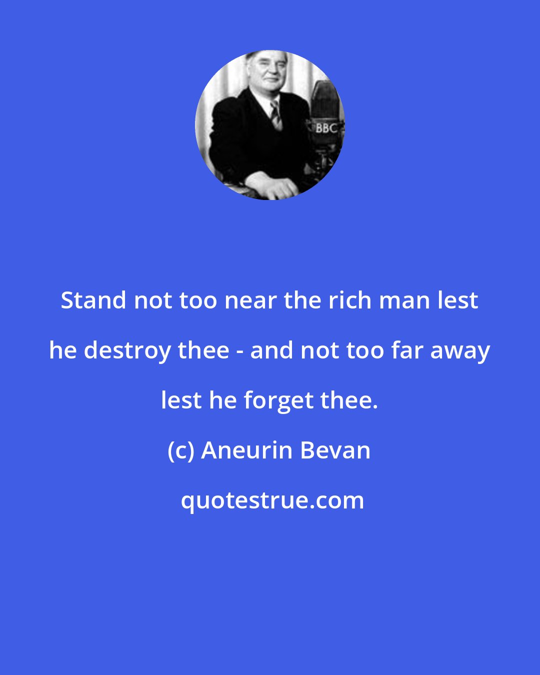 Aneurin Bevan: Stand not too near the rich man lest he destroy thee - and not too far away lest he forget thee.