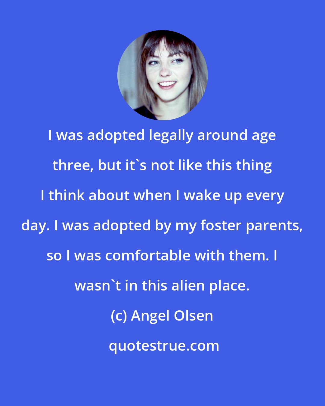 Angel Olsen: I was adopted legally around age three, but it's not like this thing I think about when I wake up every day. I was adopted by my foster parents, so I was comfortable with them. I wasn't in this alien place.