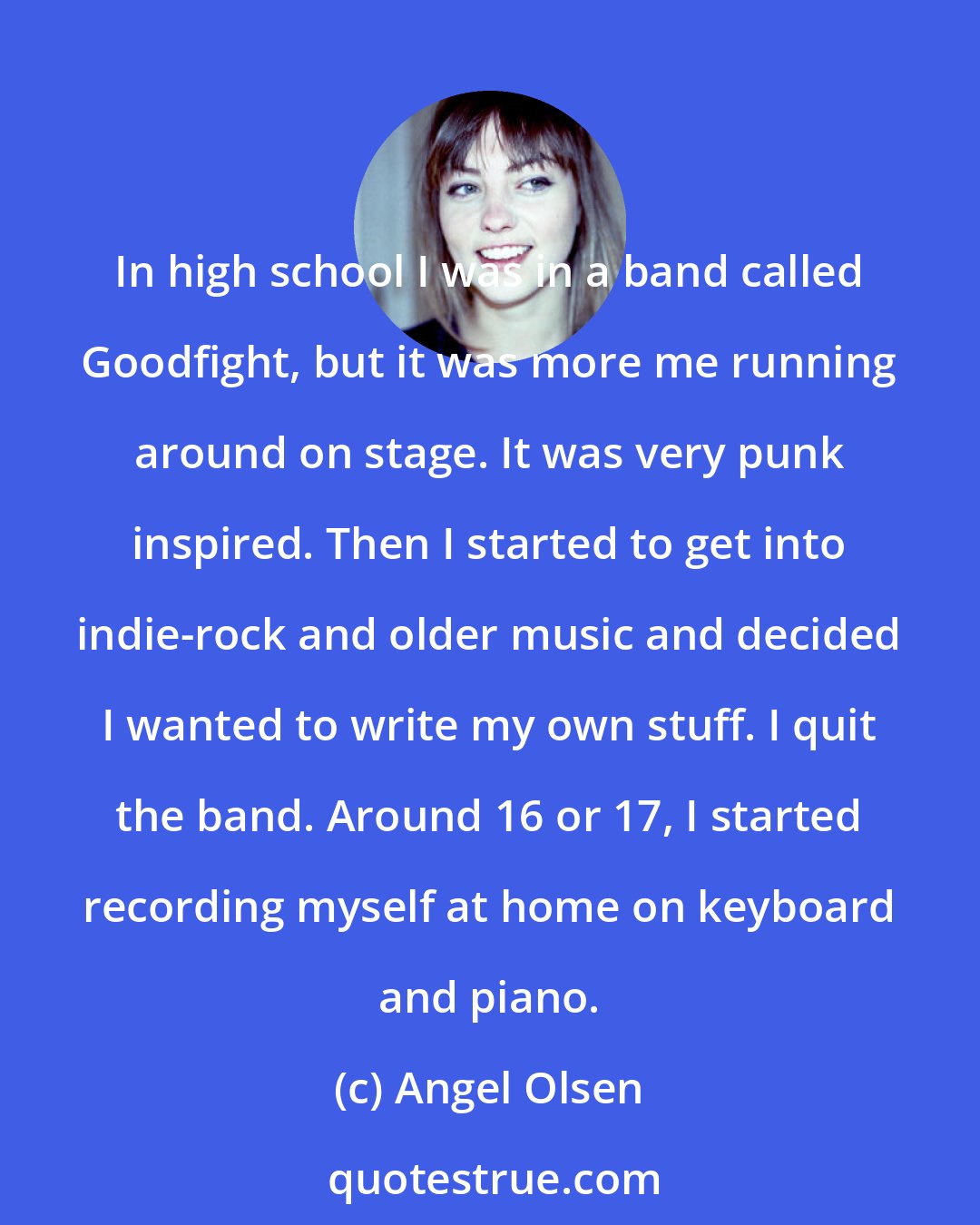 Angel Olsen: In high school I was in a band called Goodfight, but it was more me running around on stage. It was very punk inspired. Then I started to get into indie-rock and older music and decided I wanted to write my own stuff. I quit the band. Around 16 or 17, I started recording myself at home on keyboard and piano.
