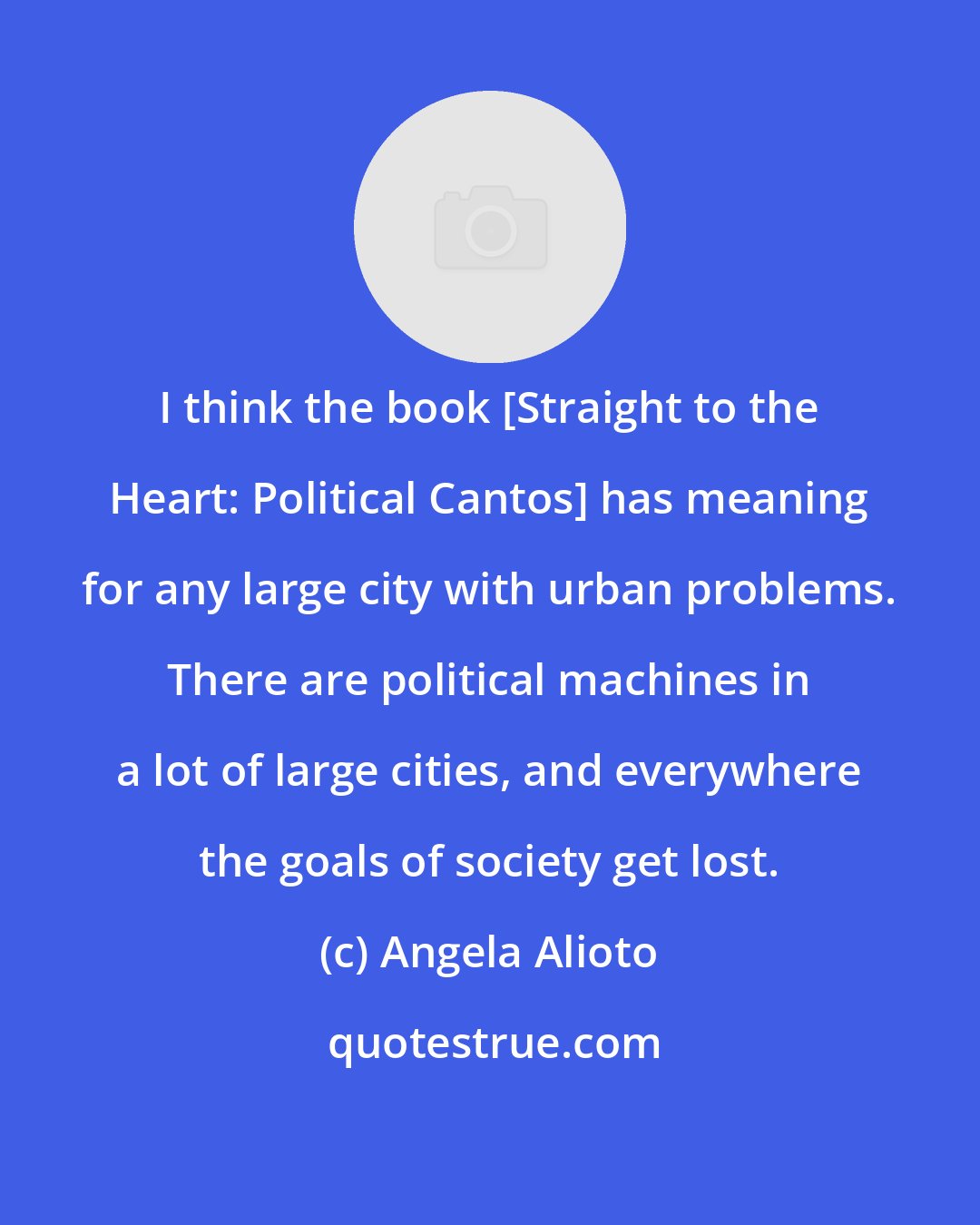 Angela Alioto: I think the book [Straight to the Heart: Political Cantos] has meaning for any large city with urban problems. There are political machines in a lot of large cities, and everywhere the goals of society get lost.