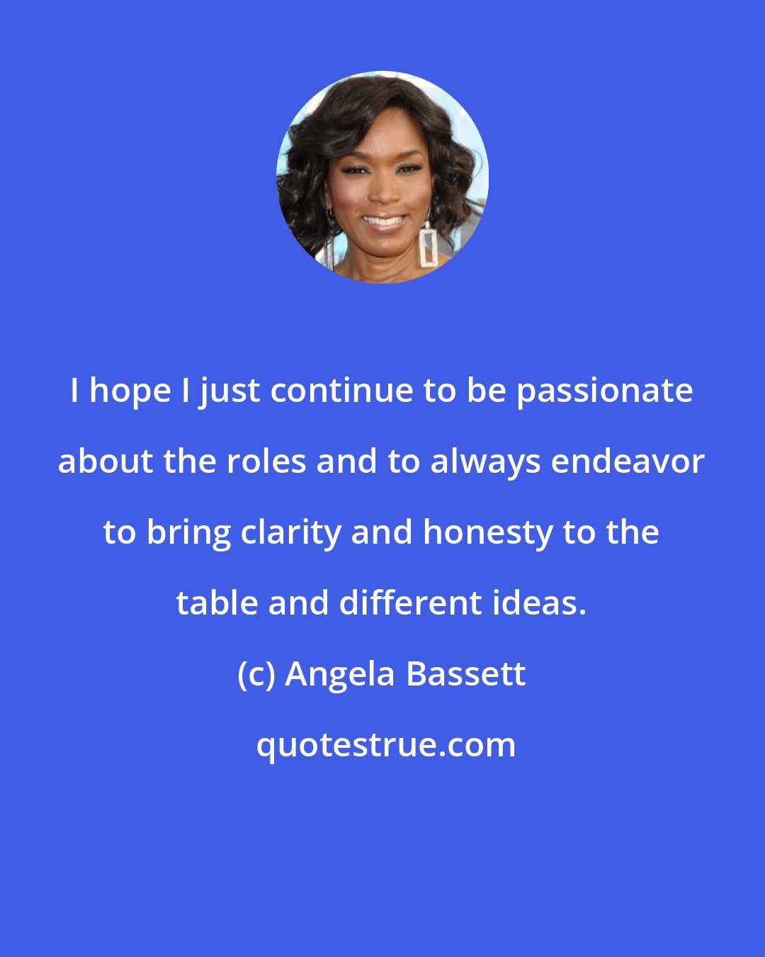 Angela Bassett: I hope I just continue to be passionate about the roles and to always endeavor to bring clarity and honesty to the table and different ideas.