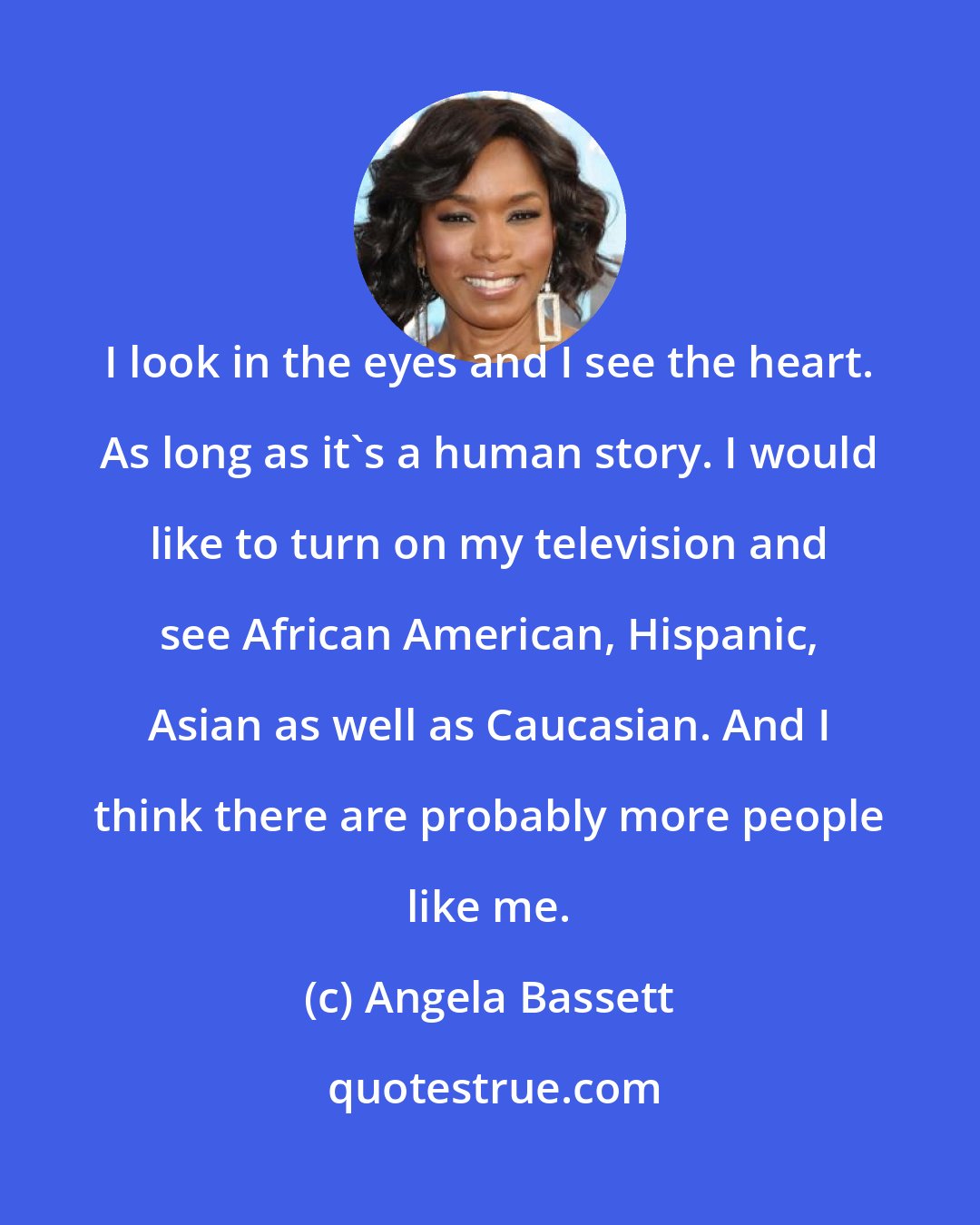 Angela Bassett: I look in the eyes and I see the heart. As long as it's a human story. I would like to turn on my television and see African American, Hispanic, Asian as well as Caucasian. And I think there are probably more people like me.