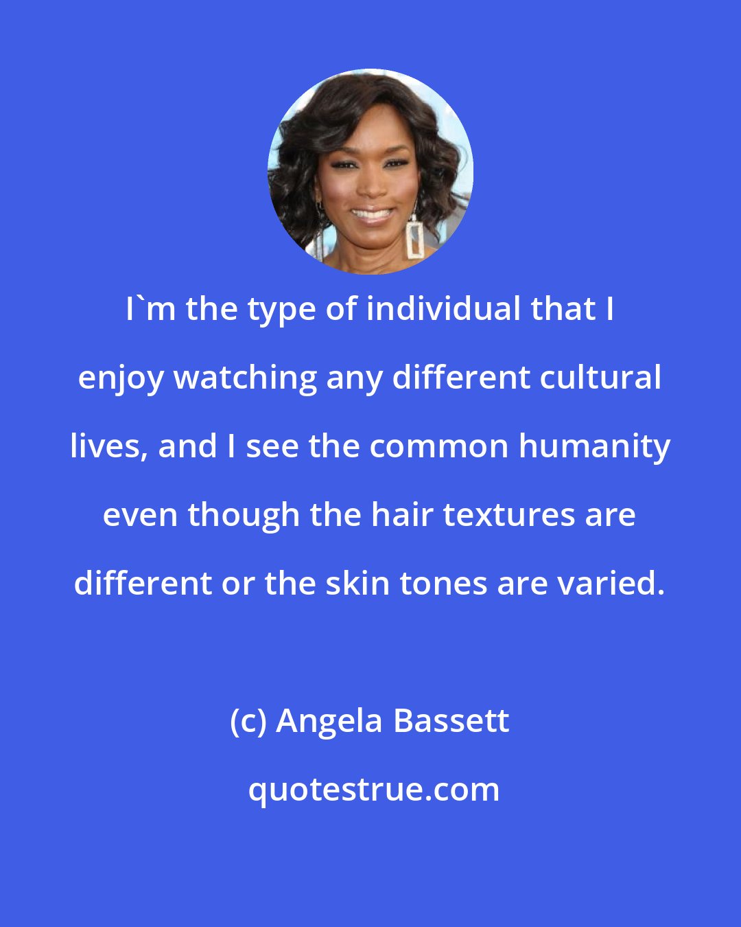 Angela Bassett: I'm the type of individual that I enjoy watching any different cultural lives, and I see the common humanity even though the hair textures are different or the skin tones are varied.