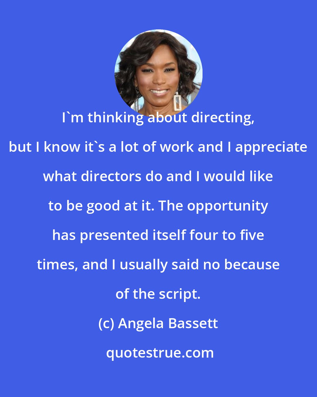 Angela Bassett: I'm thinking about directing, but I know it's a lot of work and I appreciate what directors do and I would like to be good at it. The opportunity has presented itself four to five times, and I usually said no because of the script.