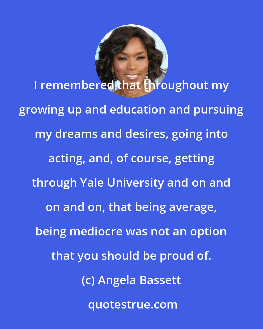 Angela Bassett: I remembered that throughout my growing up and education and pursuing my dreams and desires, going into acting, and, of course, getting through Yale University and on and on and on, that being average, being mediocre was not an option that you should be proud of.