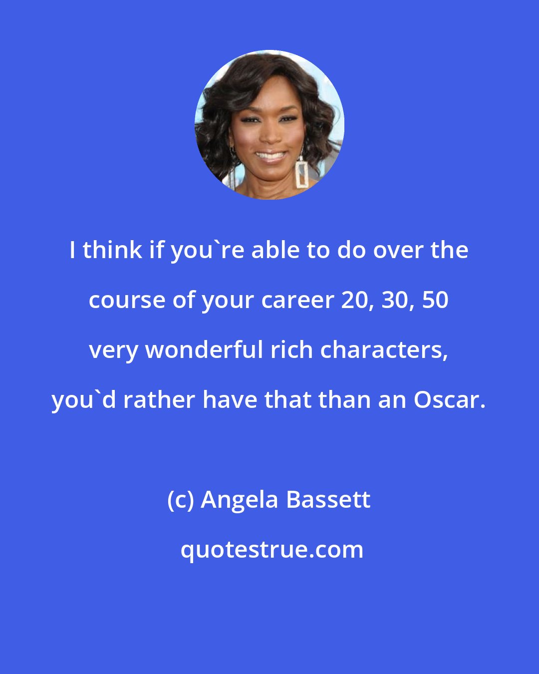 Angela Bassett: I think if you're able to do over the course of your career 20, 30, 50 very wonderful rich characters, you'd rather have that than an Oscar.