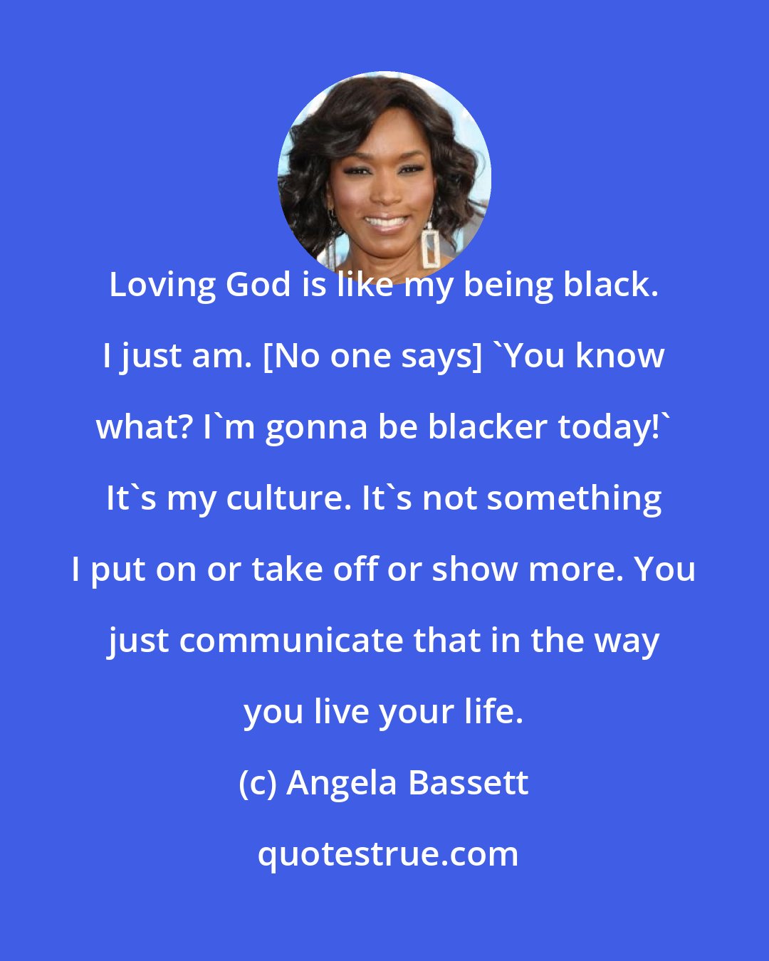 Angela Bassett: Loving God is like my being black. I just am. [No one says] 'You know what? I'm gonna be blacker today!' It's my culture. It's not something I put on or take off or show more. You just communicate that in the way you live your life.