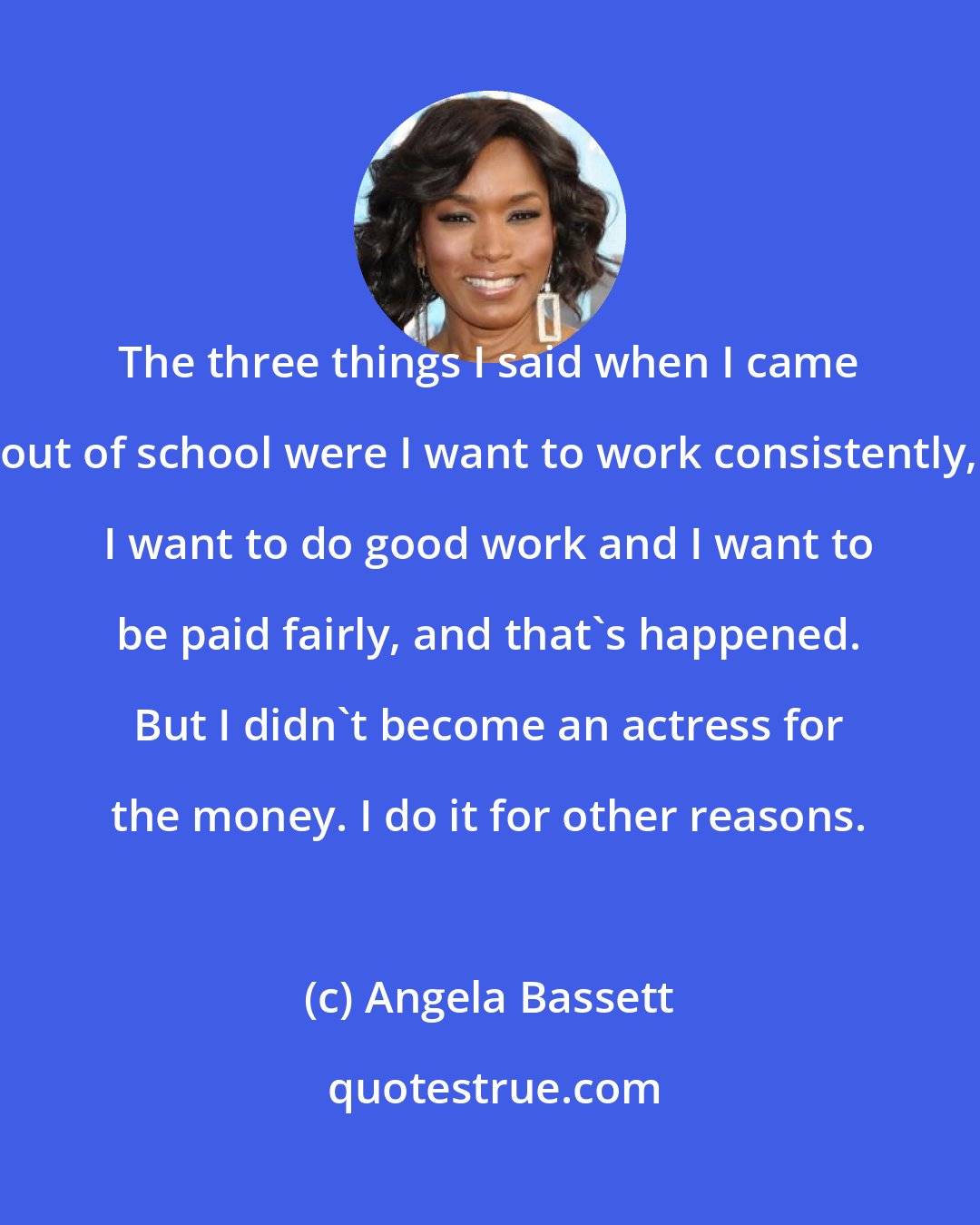 Angela Bassett: The three things I said when I came out of school were I want to work consistently, I want to do good work and I want to be paid fairly, and that's happened. But I didn't become an actress for the money. I do it for other reasons.