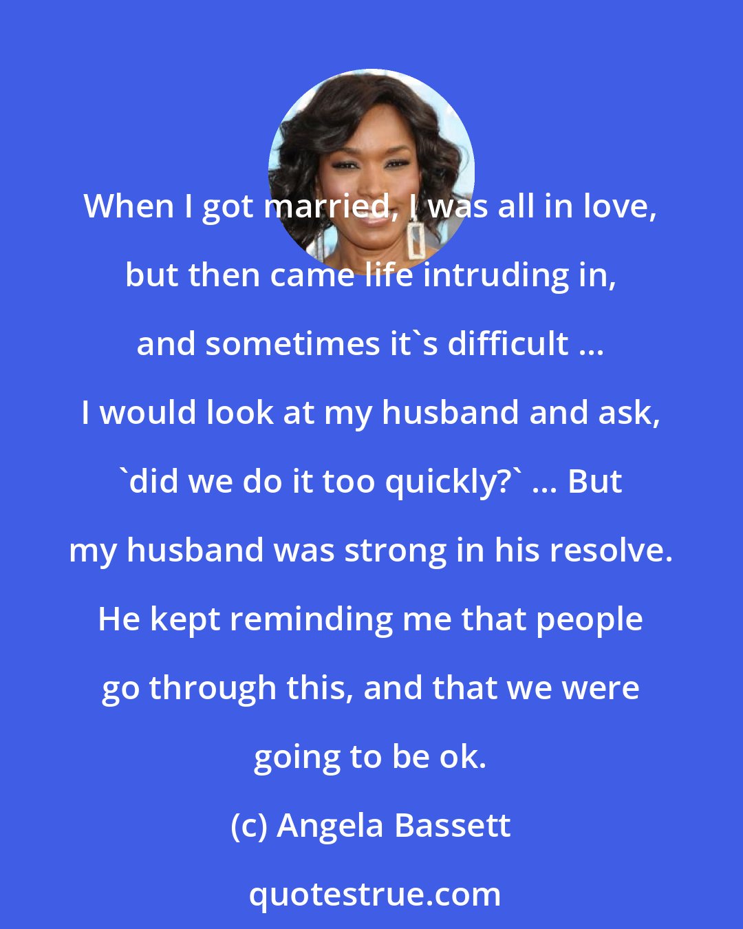 Angela Bassett: When I got married, I was all in love, but then came life intruding in, and sometimes it's difficult ... I would look at my husband and ask, 'did we do it too quickly?' ... But my husband was strong in his resolve. He kept reminding me that people go through this, and that we were going to be ok.