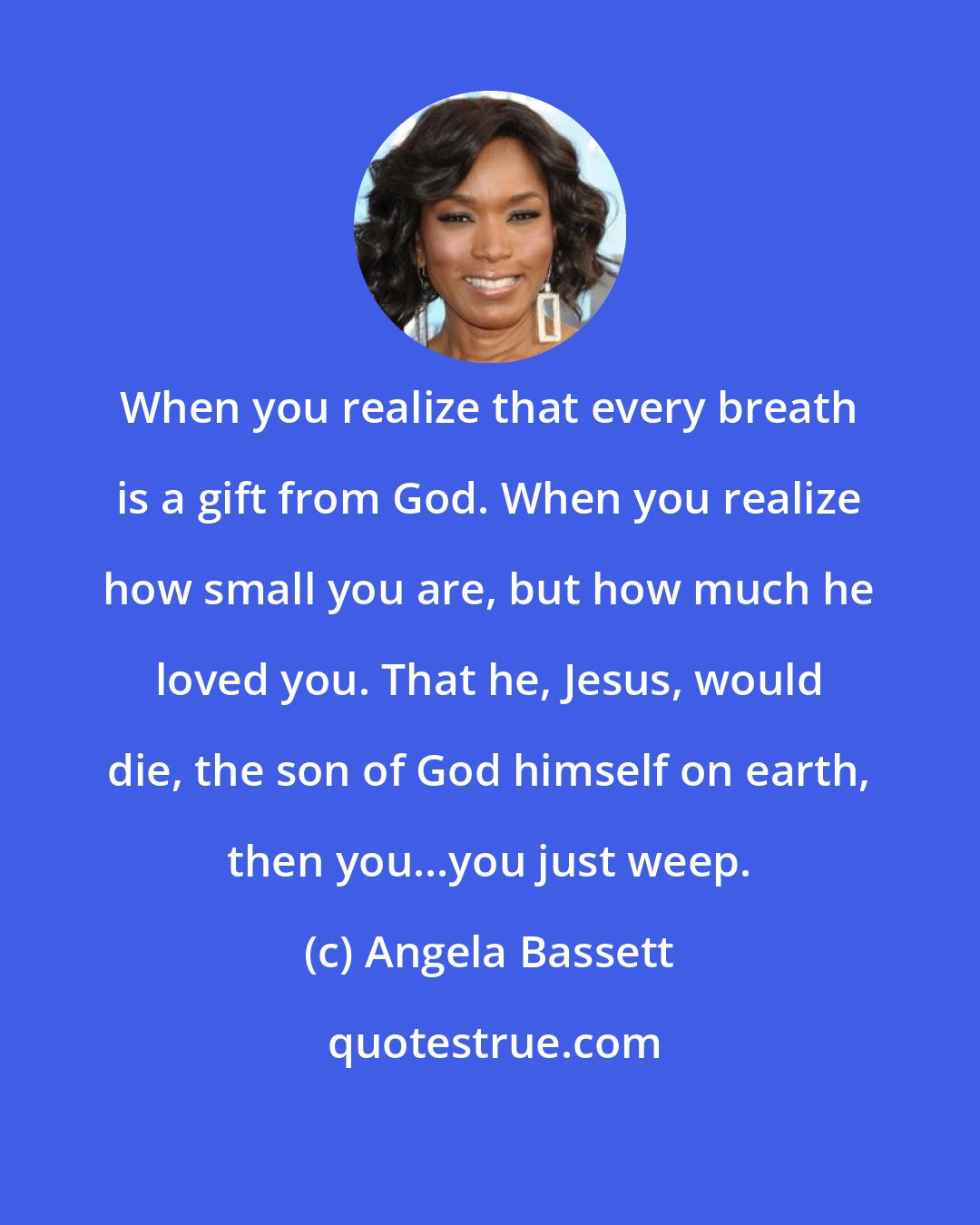 Angela Bassett: When you realize that every breath is a gift from God. When you realize how small you are, but how much he loved you. That he, Jesus, would die, the son of God himself on earth, then you...you just weep.