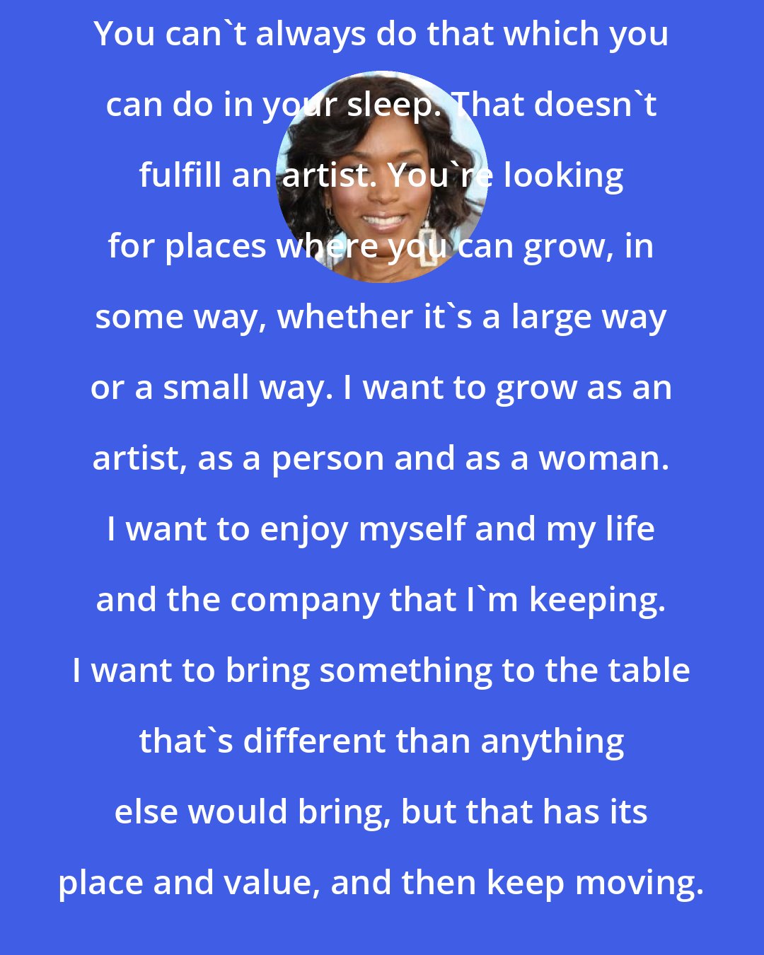 Angela Bassett: You can't always do that which you can do in your sleep. That doesn't fulfill an artist. You're looking for places where you can grow, in some way, whether it's a large way or a small way. I want to grow as an artist, as a person and as a woman. I want to enjoy myself and my life and the company that I'm keeping. I want to bring something to the table that's different than anything else would bring, but that has its place and value, and then keep moving.