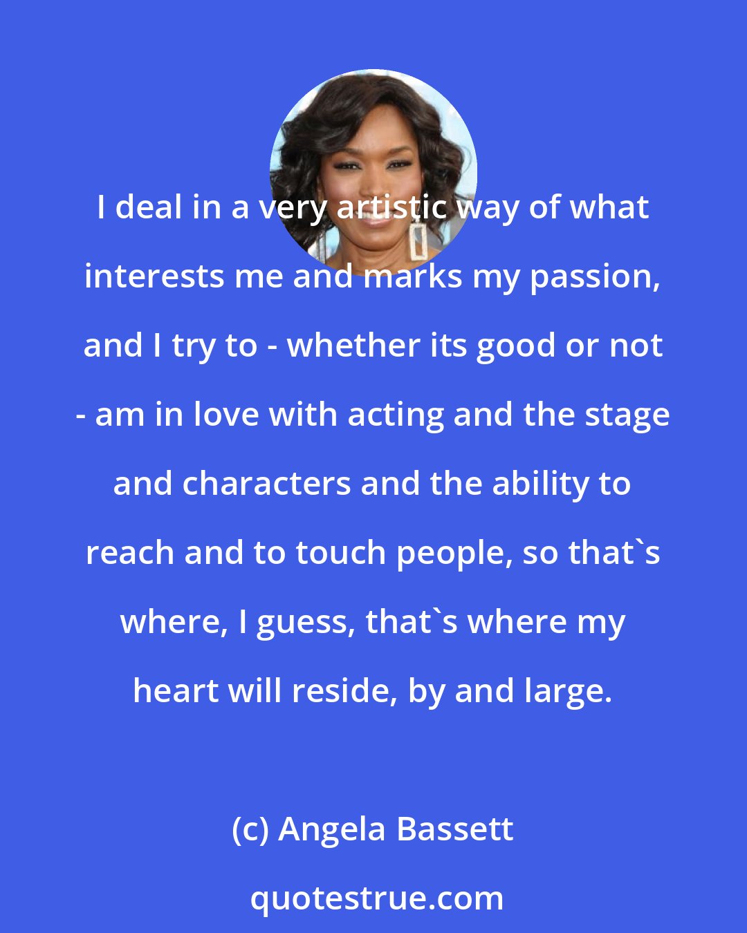 Angela Bassett: I deal in a very artistic way of what interests me and marks my passion, and I try to - whether its good or not - am in love with acting and the stage and characters and the ability to reach and to touch people, so that's where, I guess, that's where my heart will reside, by and large.