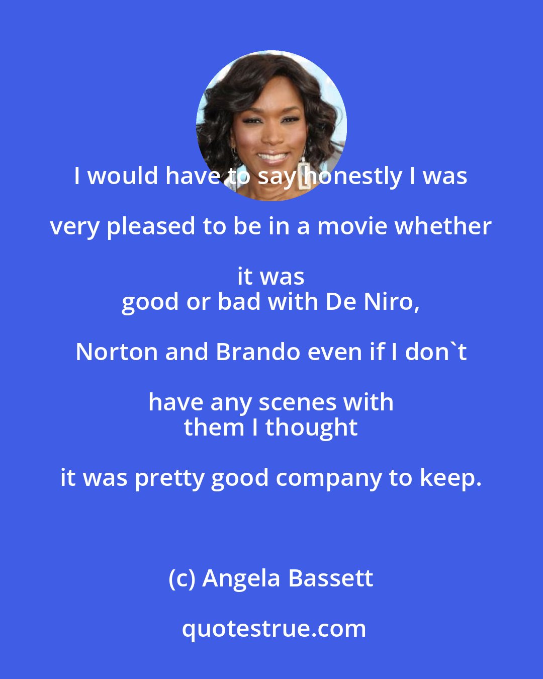 Angela Bassett: I would have to say honestly I was very pleased to be in a movie whether it was 
 good or bad with De Niro, Norton and Brando even if I don't have any scenes with 
 them I thought it was pretty good company to keep.