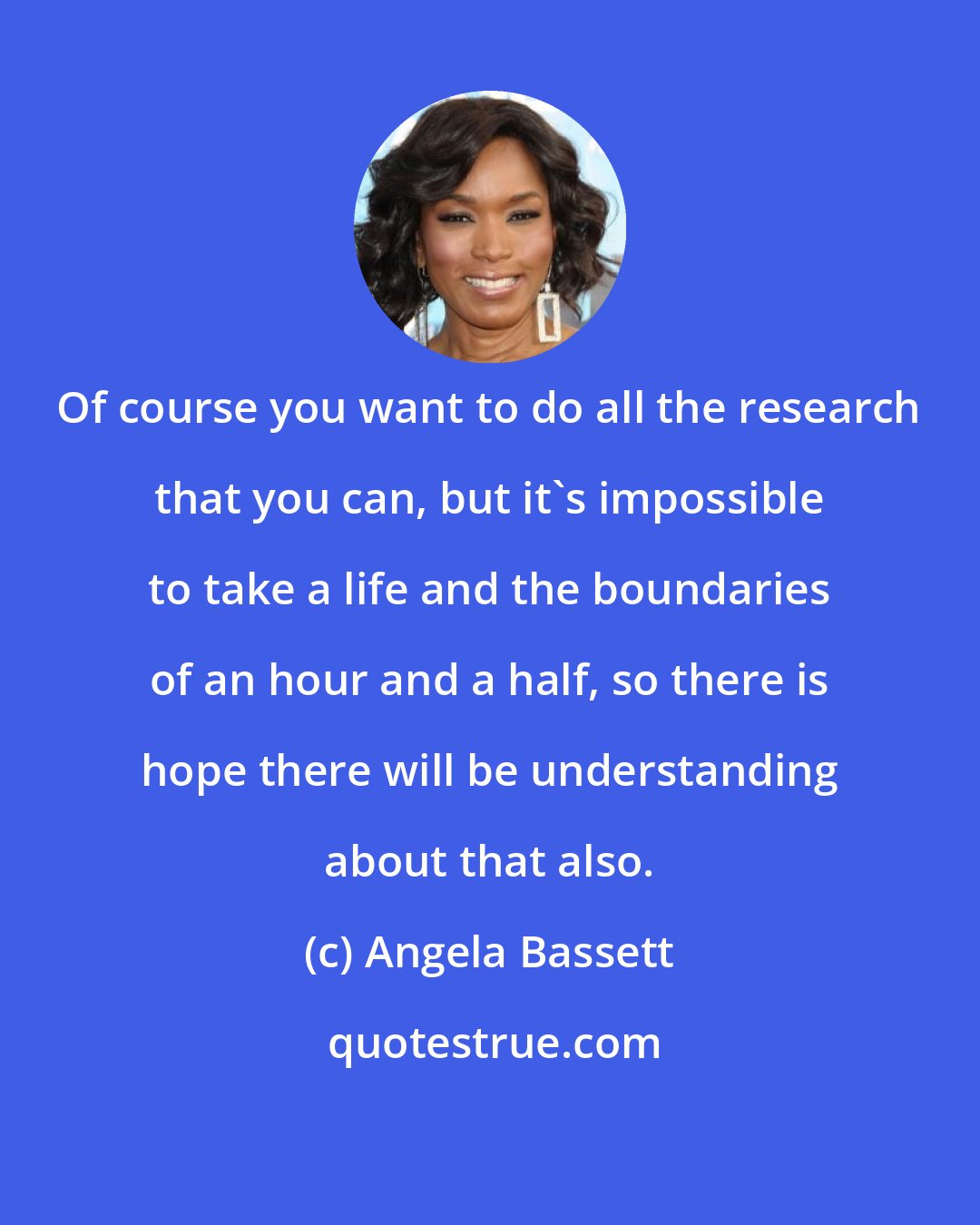 Angela Bassett: Of course you want to do all the research that you can, but it's impossible to take a life and the boundaries of an hour and a half, so there is hope there will be understanding about that also.