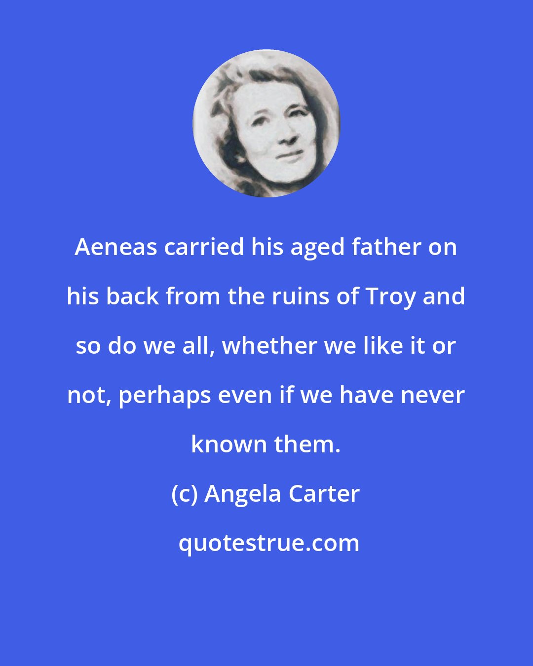 Angela Carter: Aeneas carried his aged father on his back from the ruins of Troy and so do we all, whether we like it or not, perhaps even if we have never known them.