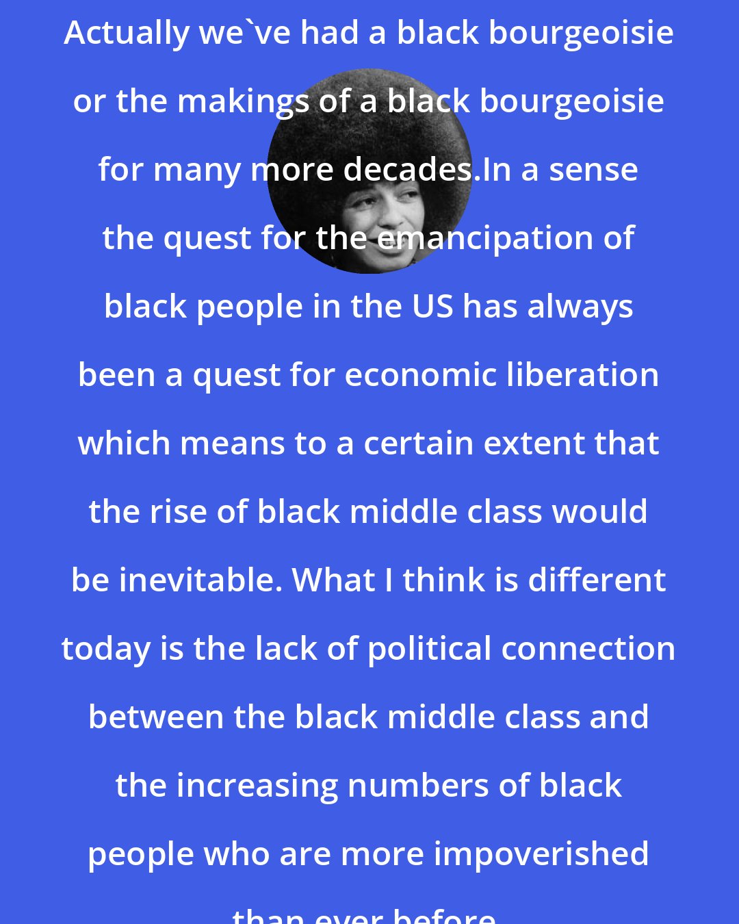 Angela Davis: Actually we've had a black bourgeoisie or the makings of a black bourgeoisie for many more decades.In a sense the quest for the emancipation of black people in the US has always been a quest for economic liberation which means to a certain extent that the rise of black middle class would be inevitable. What I think is different today is the lack of political connection between the black middle class and the increasing numbers of black people who are more impoverished than ever before.