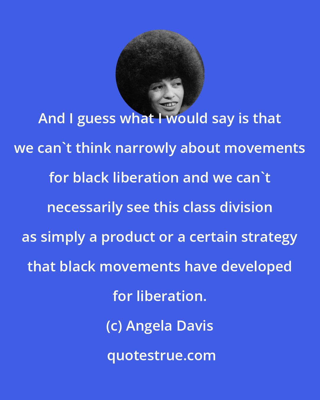 Angela Davis: And I guess what I would say is that we can't think narrowly about movements for black liberation and we can't necessarily see this class division as simply a product or a certain strategy that black movements have developed for liberation.