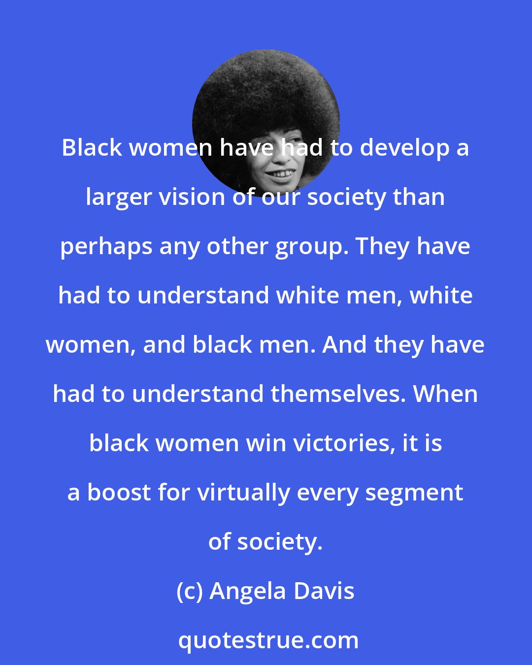 Angela Davis: Black women have had to develop a larger vision of our society than perhaps any other group. They have had to understand white men, white women, and black men. And they have had to understand themselves. When black women win victories, it is a boost for virtually every segment of society.