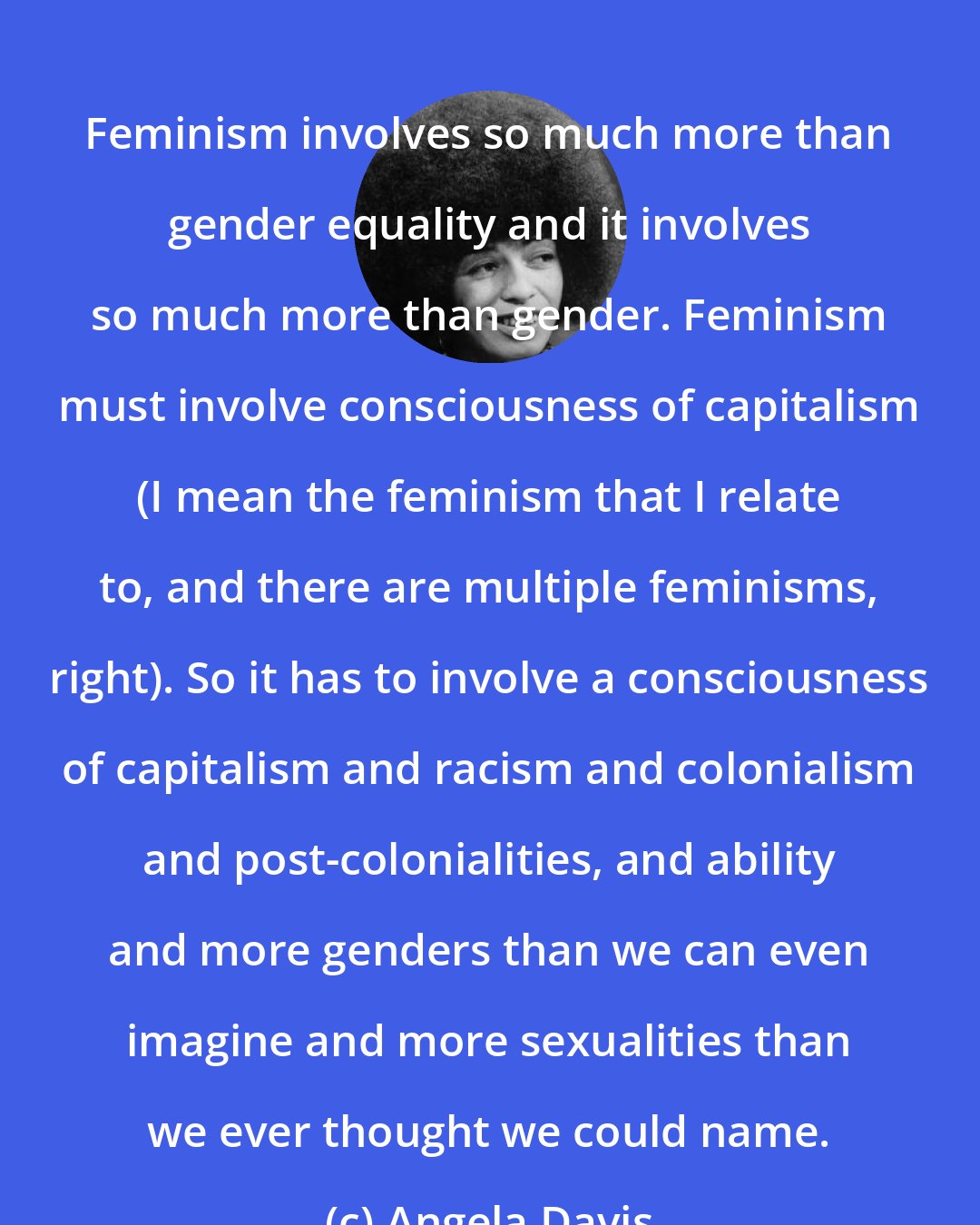 Angela Davis: Feminism involves so much more than gender equality and it involves so much more than gender. Feminism must involve consciousness of capitalism (I mean the feminism that I relate to, and there are multiple feminisms, right). So it has to involve a consciousness of capitalism and racism and colonialism and post-colonialities, and ability and more genders than we can even imagine and more sexualities than we ever thought we could name.