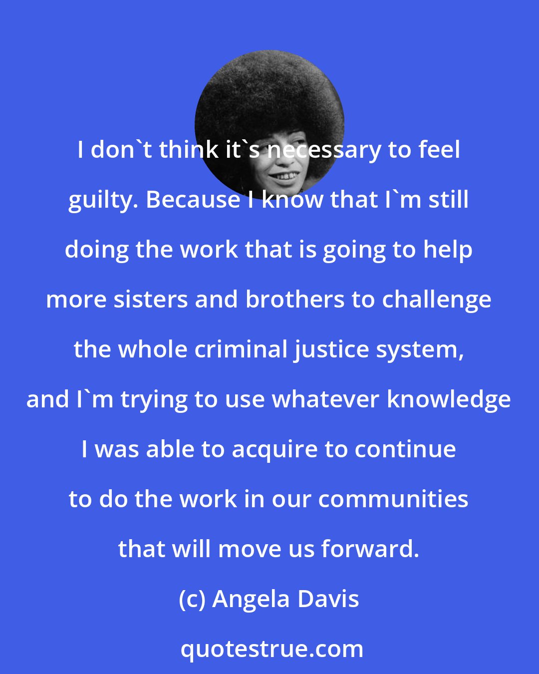 Angela Davis: I don't think it's necessary to feel guilty. Because I know that I'm still doing the work that is going to help more sisters and brothers to challenge the whole criminal justice system, and I'm trying to use whatever knowledge I was able to acquire to continue to do the work in our communities that will move us forward.