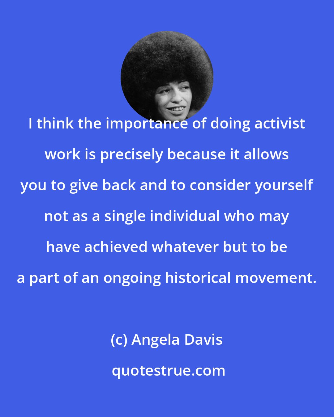 Angela Davis: I think the importance of doing activist work is precisely because it allows you to give back and to consider yourself not as a single individual who may have achieved whatever but to be a part of an ongoing historical movement.