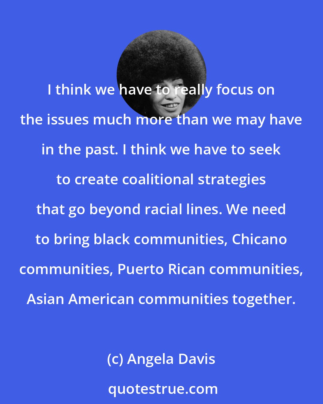 Angela Davis: I think we have to really focus on the issues much more than we may have in the past. I think we have to seek to create coalitional strategies that go beyond racial lines. We need to bring black communities, Chicano communities, Puerto Rican communities, Asian American communities together.